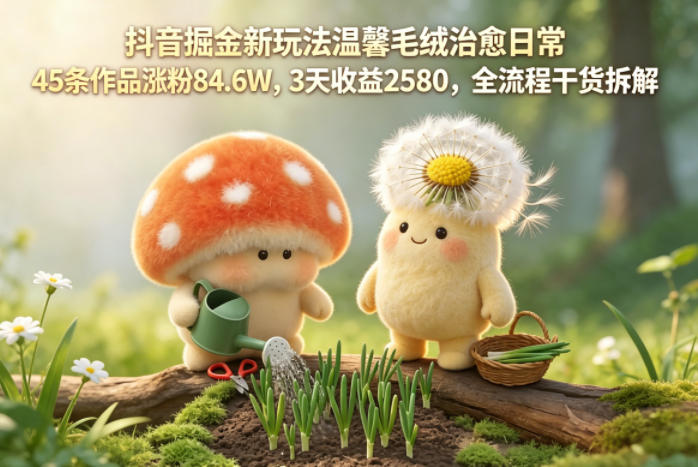 抖音掘金新玩法温馨毛绒治愈日常，45条作品涨粉84.6W，3天收益2580，全流程干货拆解-柚子网创