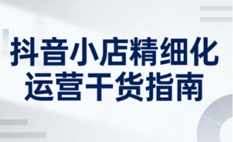 抖音小店精细化运营干货指南新版，助力商家系统提升店铺运营能力（更新26年5月）-柚子网创