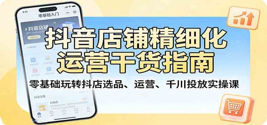 抖音店铺精细化运营干货指南：零基础玩转抖店选品、运营、千川投放实操课-柚子网创